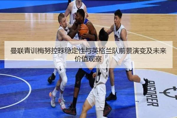 曼联青训梅努控球稳定性与英格兰队前景演变及未来价值观察